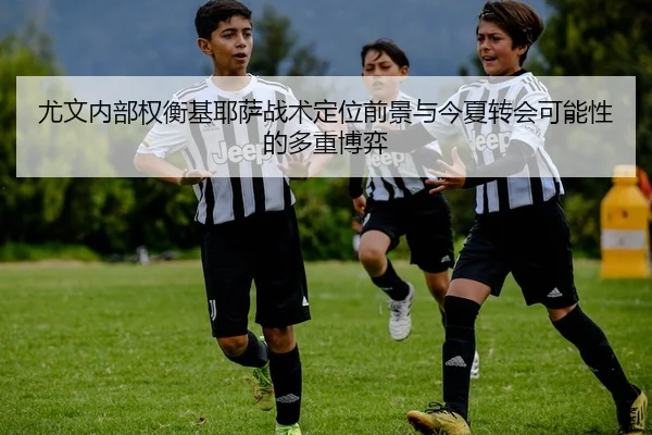 尤文内部权衡基耶萨战术定位前景与今夏转会可能性的多重博弈