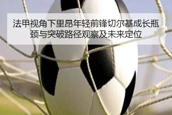法甲视角下里昂年轻前锋切尔基成长瓶颈与突破路径观察及未来定位