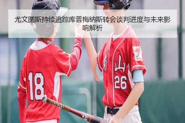 尤文图斯持续追踪库普梅纳斯转会谈判进度与未来影响解析