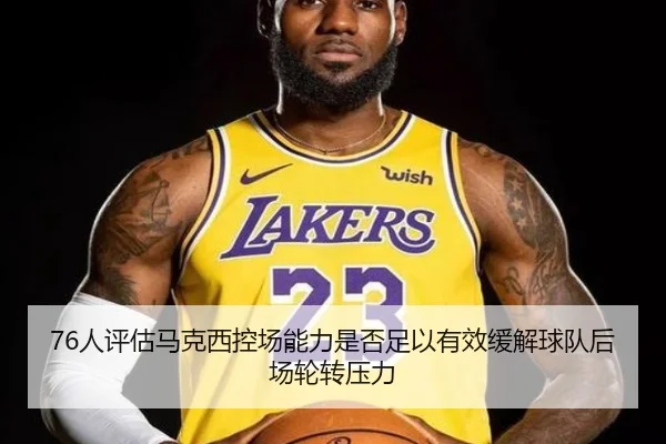 76人评估马克西控场能力是否足以有效缓解球队后场轮转压力